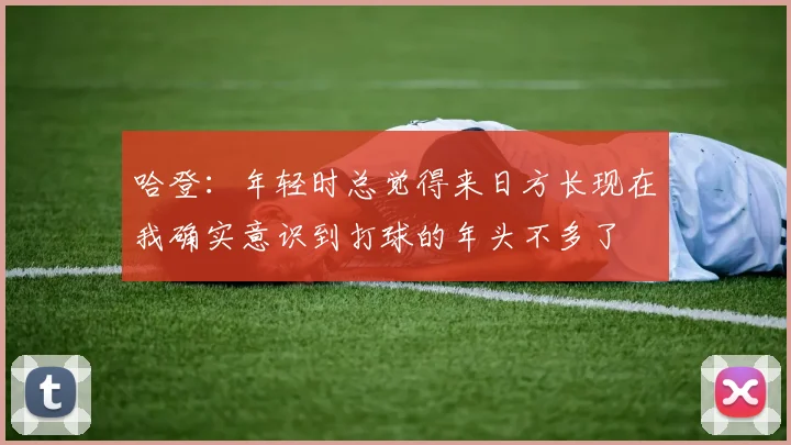 哈登：年轻时总觉得来日方长现在我确实意识到打球的年头不多了
