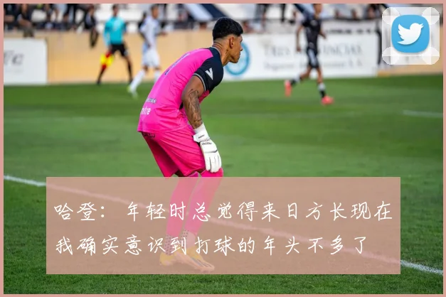 哈登:年轻时总觉得来日方长现在我确实意识到打球的年头不多了