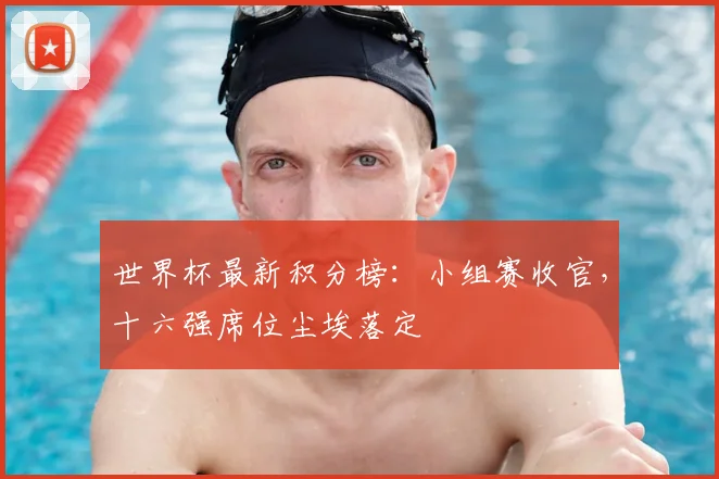 世界杯最新积分榜：小组赛收官，十六强席位尘埃落定