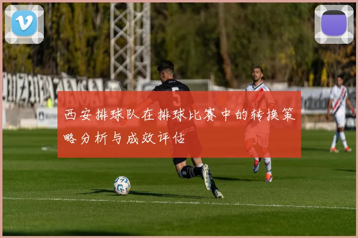 西安排球队在排球比赛中的转换策略分析与成效评估