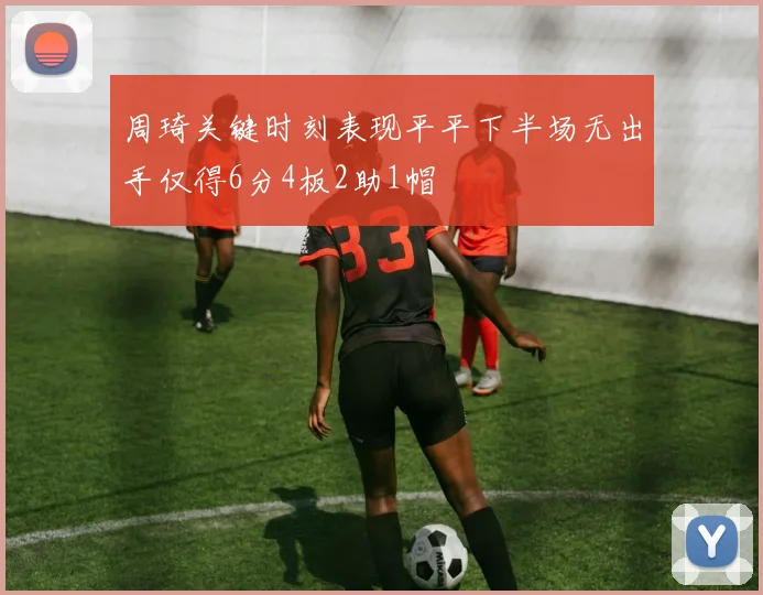 周琦关键时刻表现平平下半场无出手仅得6分4板2助1帽