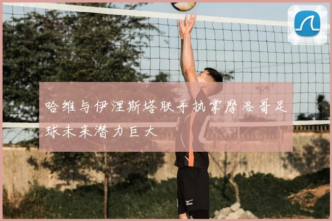 哈维与伊涅斯塔联手执掌摩洛哥足球未来潜力巨大