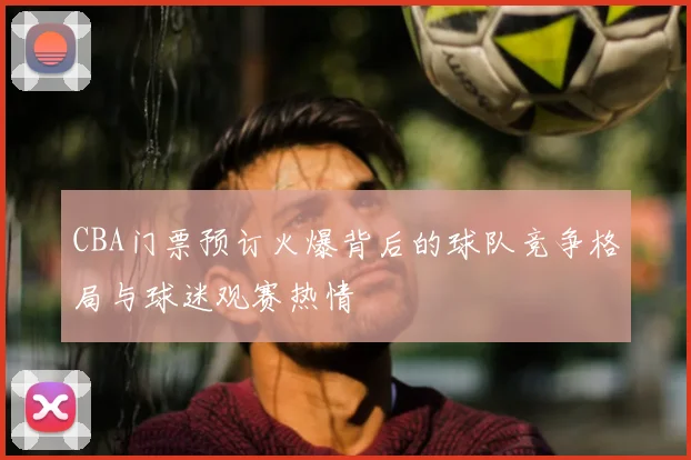 CBA门票预订火爆背后的球队竞争格局与球迷观赛热情