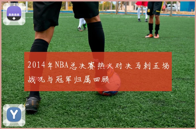 2014年NBA总决赛热火对决马刺五场战况与冠军归属回顾