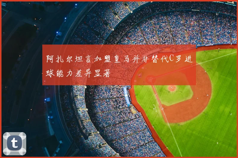 阿扎尔坦言加盟皇马并非替代C罗进球能力差异显著