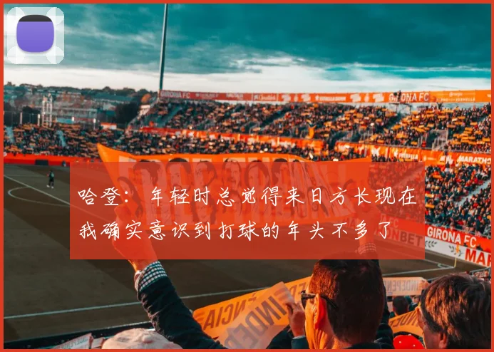 哈登：年轻时总觉得来日方长现在我确实意识到打球的年头不多了