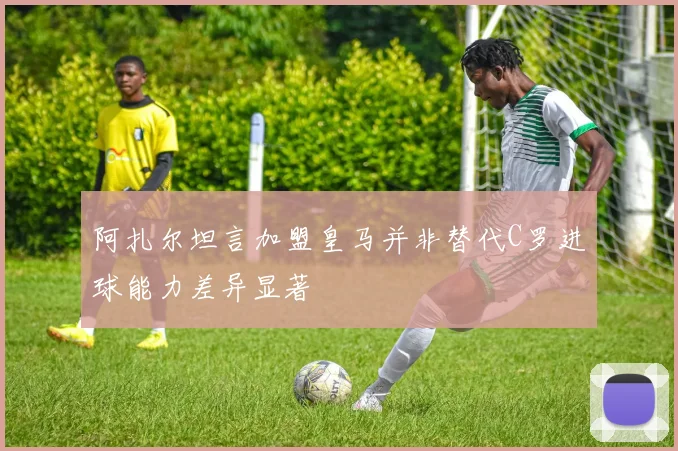 阿扎尔坦言加盟皇马并非替代C罗进球能力差异显著