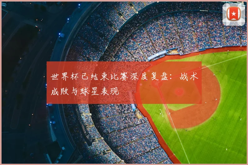 世界杯已结束比赛深度复盘：战术成败与球星表现