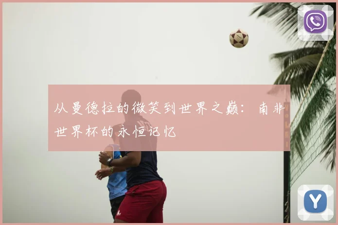 从曼德拉的微笑到世界之巅：南非世界杯的永恒记忆