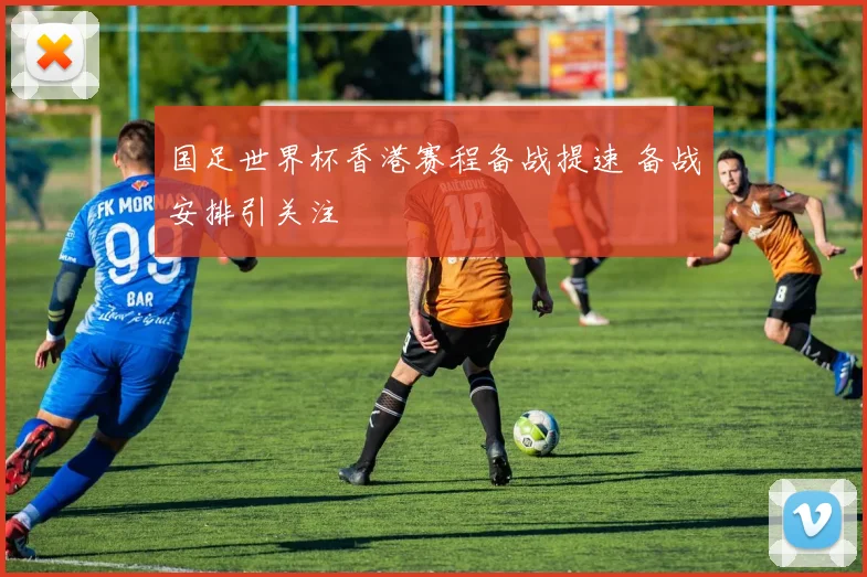 国足世界杯香港赛程备战提速 备战安排引关注