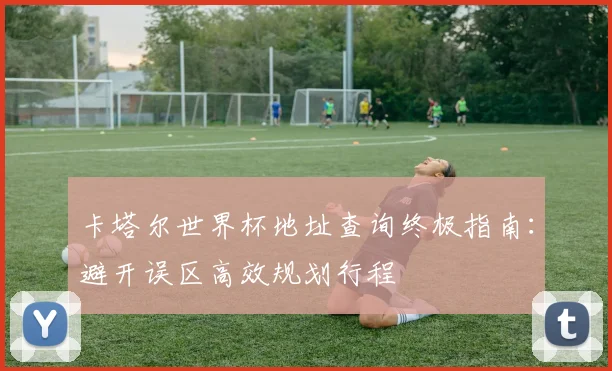 卡塔尔世界杯地址查询终极指南：避开误区高效规划行程