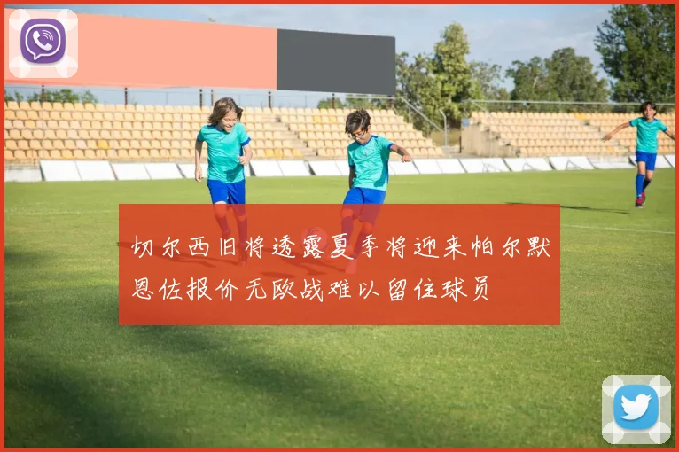 切尔西旧将透露夏季将迎来帕尔默恩佐报价无欧战难以留住球员