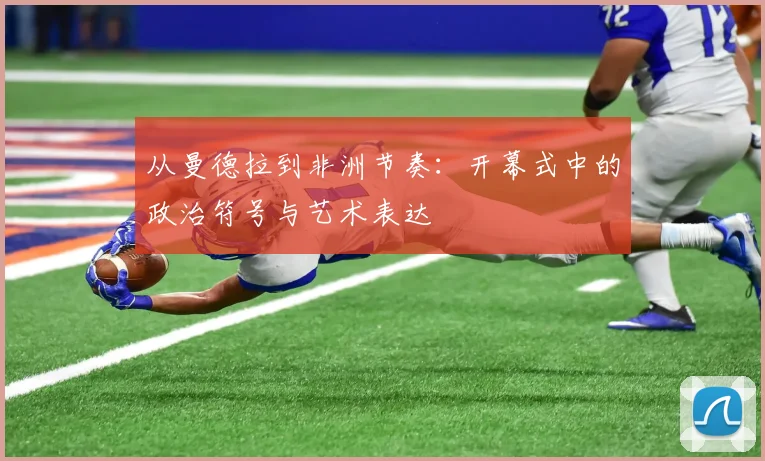 从曼德拉到非洲节奏：开幕式中的政治符号与艺术表达