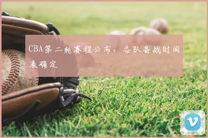 CBA第二轮赛程公布,各队备战时间表确定
