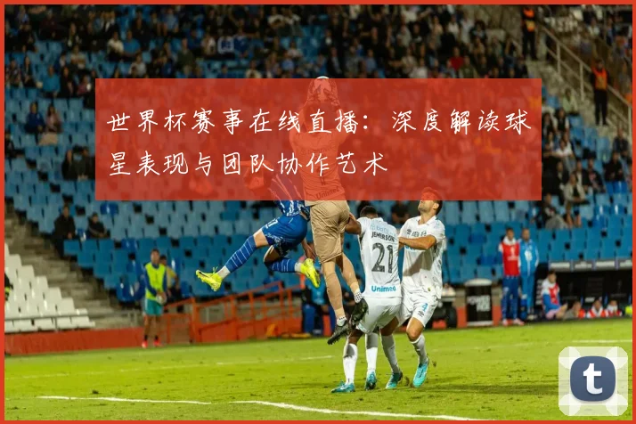 世界杯赛事在线直播：深度解读球星表现与团队协作艺术