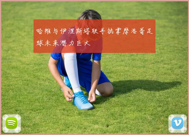 哈维与伊涅斯塔联手执掌摩洛哥足球未来潜力巨大