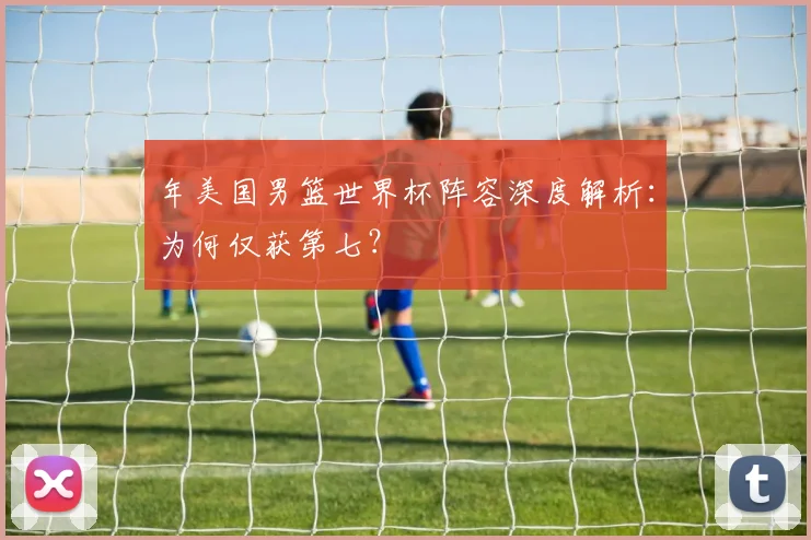 年美国男篮世界杯阵容深度解析：为何仅获第七？