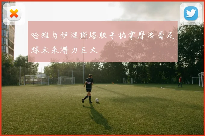 哈维与伊涅斯塔联手执掌摩洛哥足球未来潜力巨大