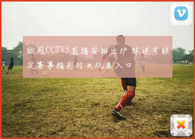 欧冠CCTV5直播安排出炉 球迷可锁定赛事精彩对决观看入口