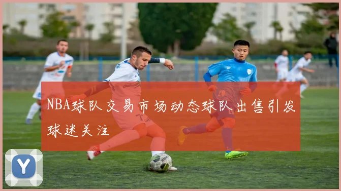 NBA球队交易市场动态球队出售引发球迷关注