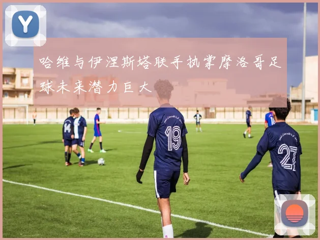 哈维与伊涅斯塔联手执掌摩洛哥足球未来潜力巨大
