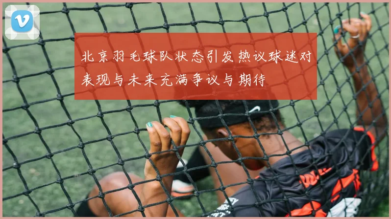 北京羽毛球队状态引发热议球迷对表现与未来充满争议与期待