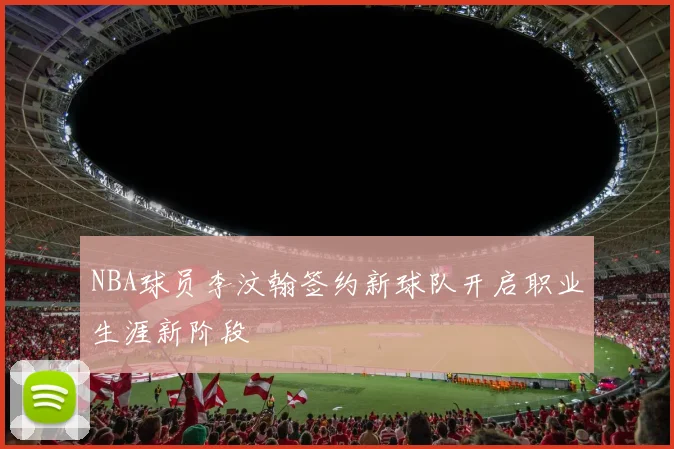 NBA球员李汶翰签约新球队开启职业生涯新阶段