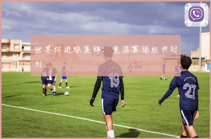 世界杯进球集锦：重温赛场经典时刻