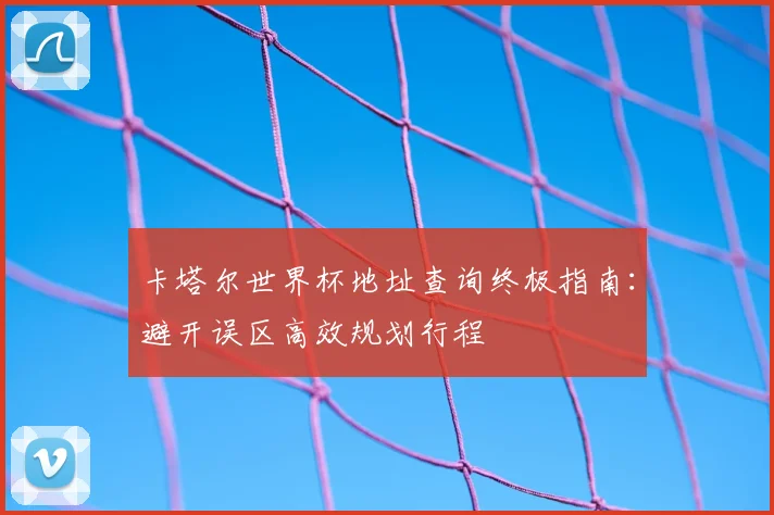 卡塔尔世界杯地址查询终极指南：避开误区高效规划行程