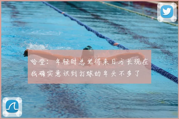 哈登：年轻时总觉得来日方长现在我确实意识到打球的年头不多了