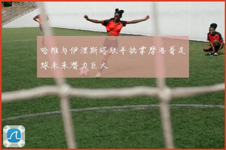 哈维与伊涅斯塔联手执掌摩洛哥足球未来潜力巨大