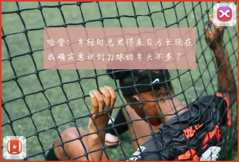哈登:年轻时总觉得来日方长现在我确实意识到打球的年头不多了