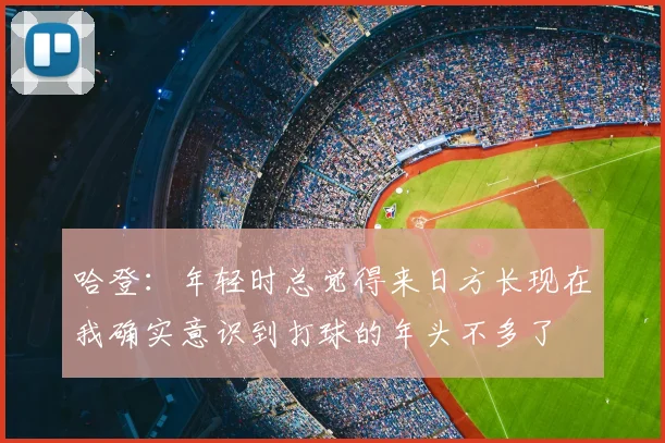 哈登：年轻时总觉得来日方长现在我确实意识到打球的年头不多了