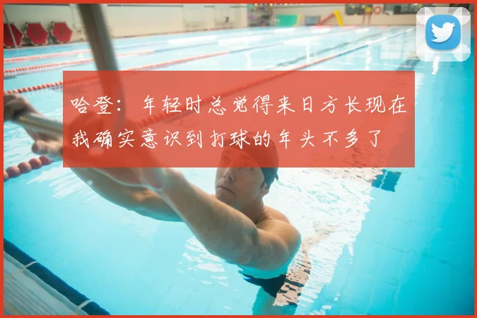 哈登:年轻时总觉得来日方长现在我确实意识到打球的年头不多了