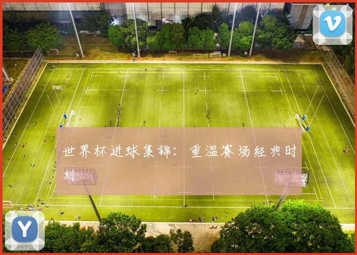 世界杯进球集锦：重温赛场经典时刻