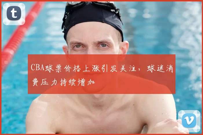 CBA球票价格上涨引发关注，球迷消费压力持续增加