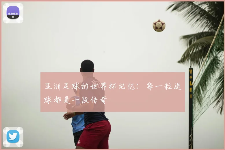 亚洲足球的世界杯记忆：每一粒进球都是一段传奇