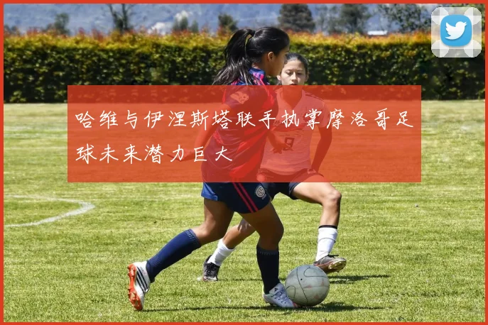 哈维与伊涅斯塔联手执掌摩洛哥足球未来潜力巨大