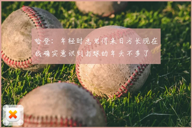 哈登:年轻时总觉得来日方长现在我确实意识到打球的年头不多了