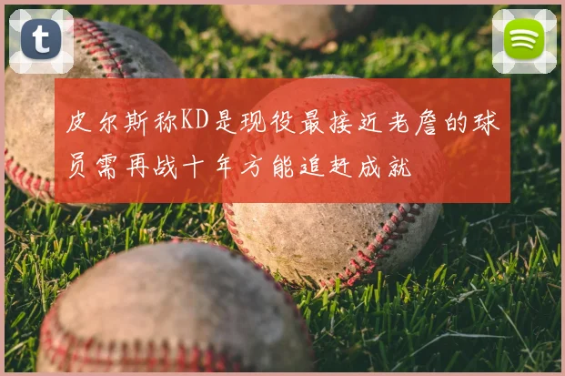 皮尔斯称KD是现役最接近老詹的球员需再战十年方能追赶成就