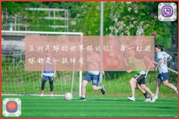 亚洲足球的世界杯记忆：每一粒进球都是一段传奇