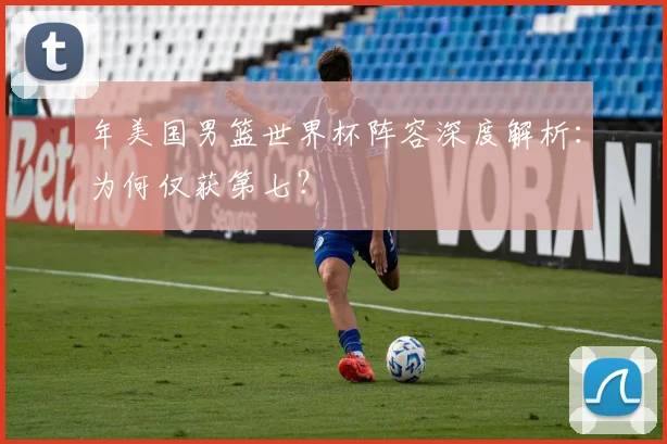 年美国男篮世界杯阵容深度解析：为何仅获第七？