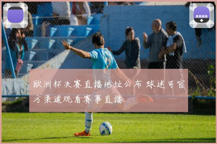 欧洲杯决赛直播地址公布 球迷可官方渠道观看赛事直播