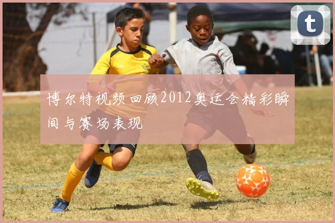 博尔特视频回顾2012奥运会精彩瞬间与赛场表现