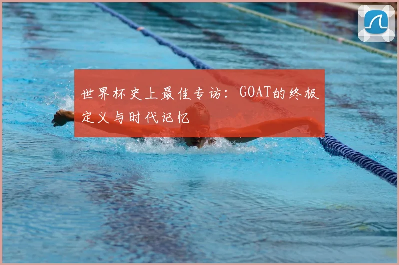 世界杯史上最佳专访：GOAT的终极定义与时代记忆