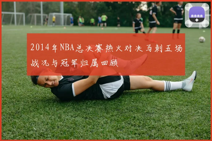 2014年NBA总决赛热火对决马刺五场战况与冠军归属回顾