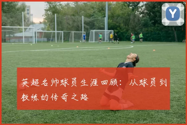 英超名帅球员生涯回顾:从球员到教练的传奇之路