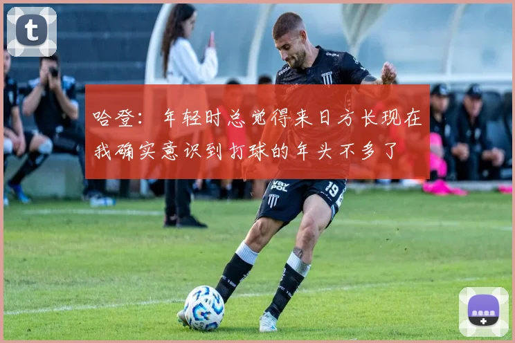 哈登:年轻时总觉得来日方长现在我确实意识到打球的年头不多了