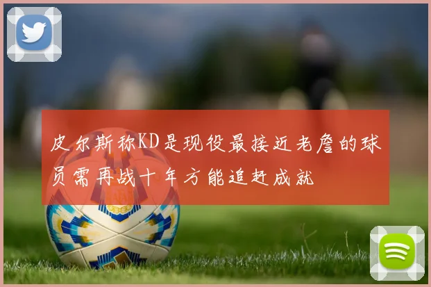 皮尔斯称KD是现役最接近老詹的球员需再战十年方能追赶成就