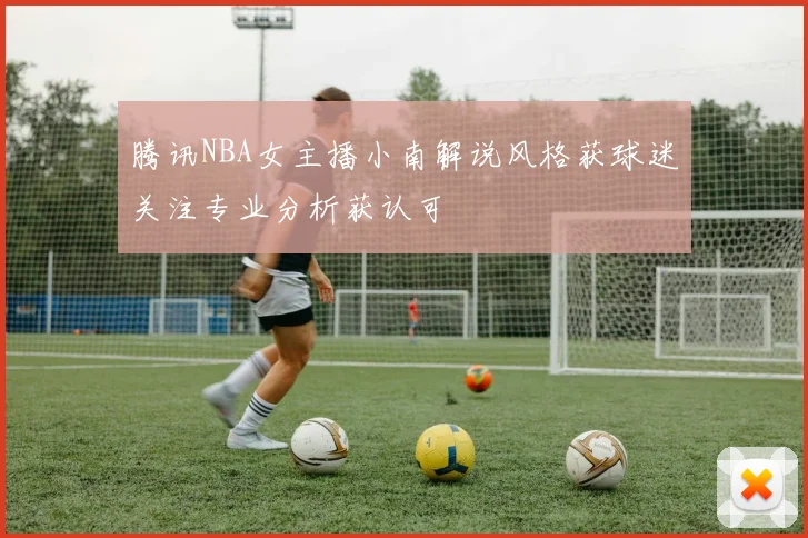 腾讯NBA女主播小南解说风格获球迷关注专业分析获认可
